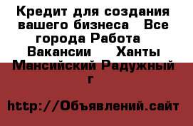 Кредит для создания вашего бизнеса - Все города Работа » Вакансии   . Ханты-Мансийский,Радужный г.